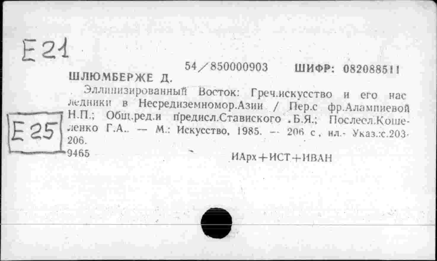 ﻿Е24
54/850000903
ШЛЮМБЕРЖЕ Д.
ШИФР: 082088511
E2S
Эллинизированный Восток: Греч.искусство и его нас ипИКп В НесРедиземномоРАзии / Пер.с фр.Алампиевой Н.Н.; Оощ.ред.и предисл.Ставиского .Б.Я.; Послесл.Коше-ленко Г.А.. — м.: Искусство, 1985. — 206 с, ил,- Указ.:с.2ОЗ-206. 9465
ИАрх/ИСТ + ИВАН